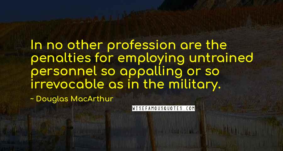 Douglas MacArthur Quotes: In no other profession are the penalties for employing untrained personnel so appalling or so irrevocable as in the military.