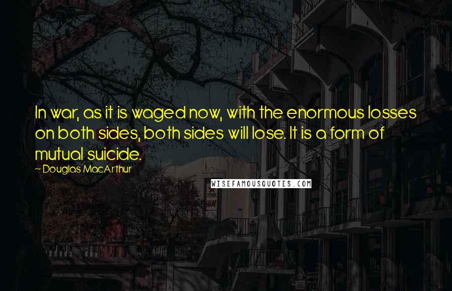 Douglas MacArthur Quotes: In war, as it is waged now, with the enormous losses on both sides, both sides will lose. It is a form of mutual suicide.