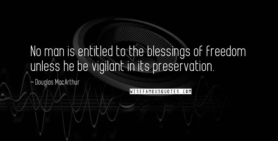 Douglas MacArthur Quotes: No man is entitled to the blessings of freedom unless he be vigilant in its preservation.