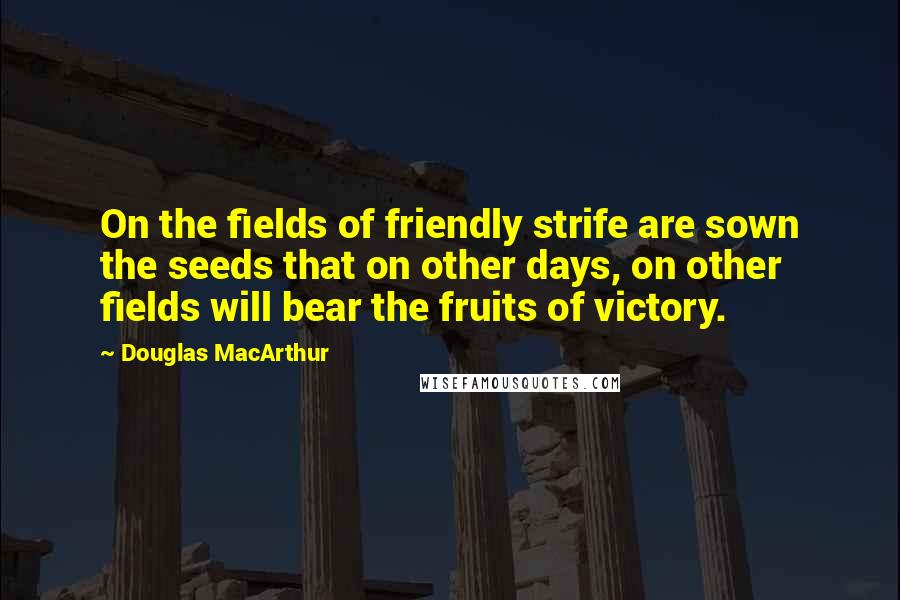 Douglas MacArthur Quotes: On the fields of friendly strife are sown the seeds that on other days, on other fields will bear the fruits of victory.