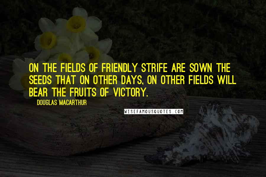 Douglas MacArthur Quotes: On the fields of friendly strife are sown the seeds that on other days, on other fields will bear the fruits of victory.
