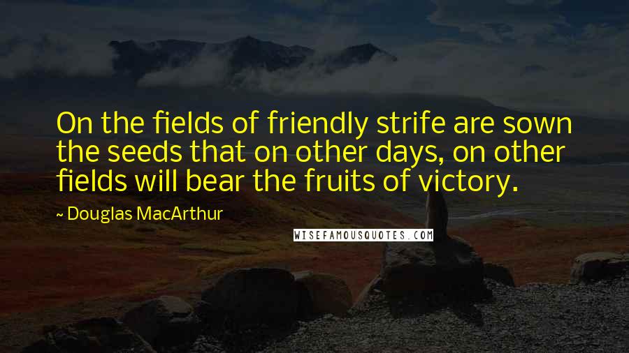 Douglas MacArthur Quotes: On the fields of friendly strife are sown the seeds that on other days, on other fields will bear the fruits of victory.
