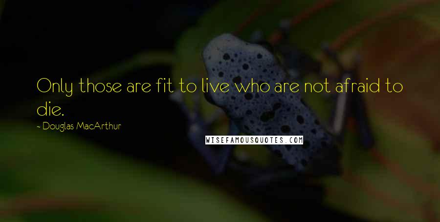 Douglas MacArthur Quotes: Only those are fit to live who are not afraid to die.