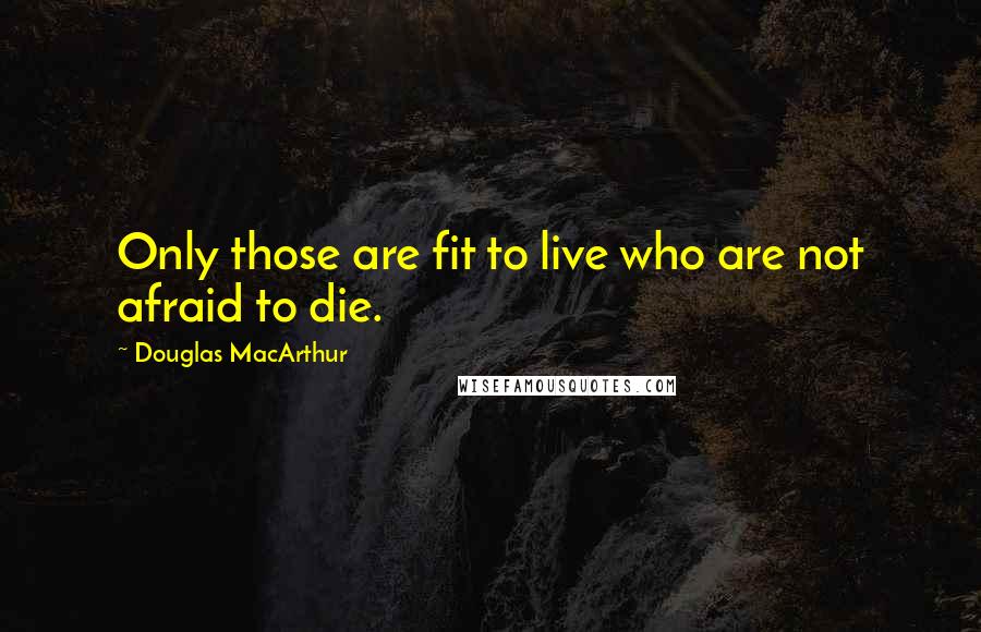 Douglas MacArthur Quotes: Only those are fit to live who are not afraid to die.