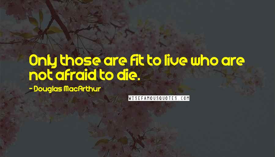 Douglas MacArthur Quotes: Only those are fit to live who are not afraid to die.