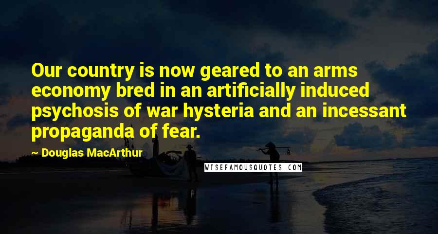 Douglas MacArthur Quotes: Our country is now geared to an arms economy bred in an artificially induced psychosis of war hysteria and an incessant propaganda of fear.