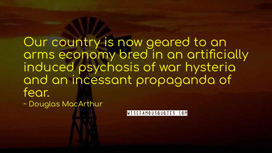 Douglas MacArthur Quotes: Our country is now geared to an arms economy bred in an artificially induced psychosis of war hysteria and an incessant propaganda of fear.