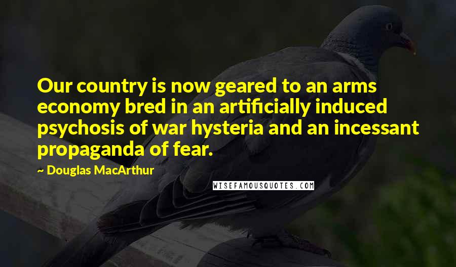Douglas MacArthur Quotes: Our country is now geared to an arms economy bred in an artificially induced psychosis of war hysteria and an incessant propaganda of fear.