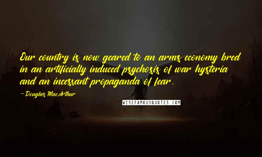 Douglas MacArthur Quotes: Our country is now geared to an arms economy bred in an artificially induced psychosis of war hysteria and an incessant propaganda of fear.