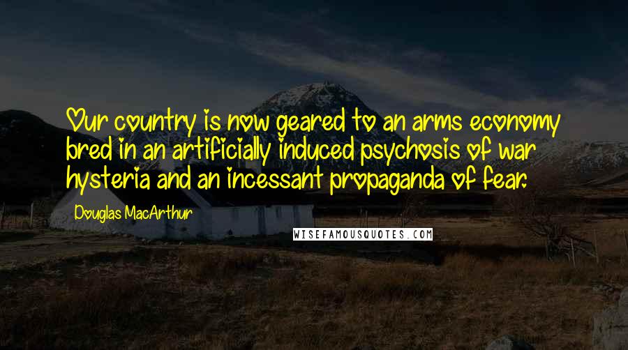 Douglas MacArthur Quotes: Our country is now geared to an arms economy bred in an artificially induced psychosis of war hysteria and an incessant propaganda of fear.