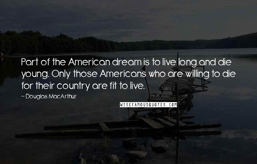 Douglas MacArthur Quotes: Part of the American dream is to live long and die young. Only those Americans who are willing to die for their country are fit to live.