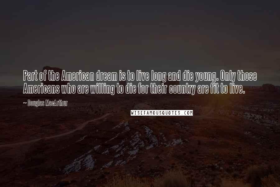 Douglas MacArthur Quotes: Part of the American dream is to live long and die young. Only those Americans who are willing to die for their country are fit to live.