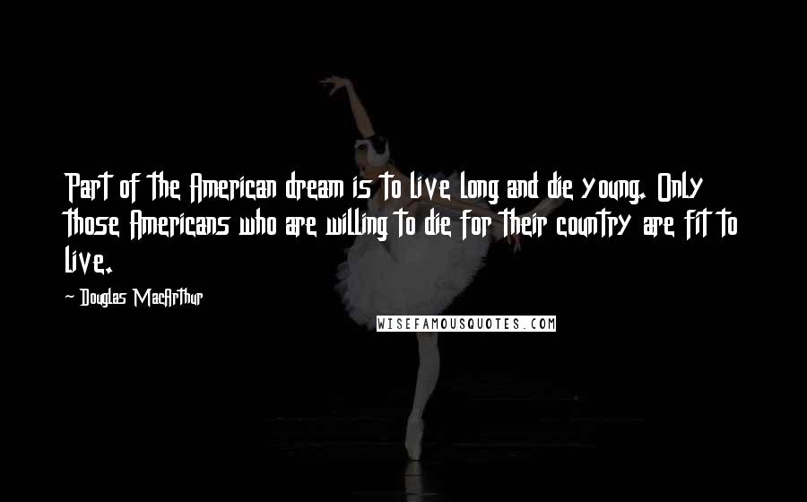 Douglas MacArthur Quotes: Part of the American dream is to live long and die young. Only those Americans who are willing to die for their country are fit to live.