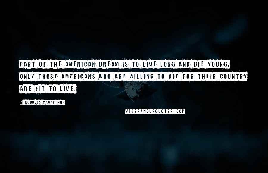 Douglas MacArthur Quotes: Part of the American dream is to live long and die young. Only those Americans who are willing to die for their country are fit to live.