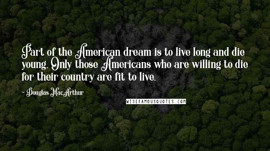 Douglas MacArthur Quotes: Part of the American dream is to live long and die young. Only those Americans who are willing to die for their country are fit to live.