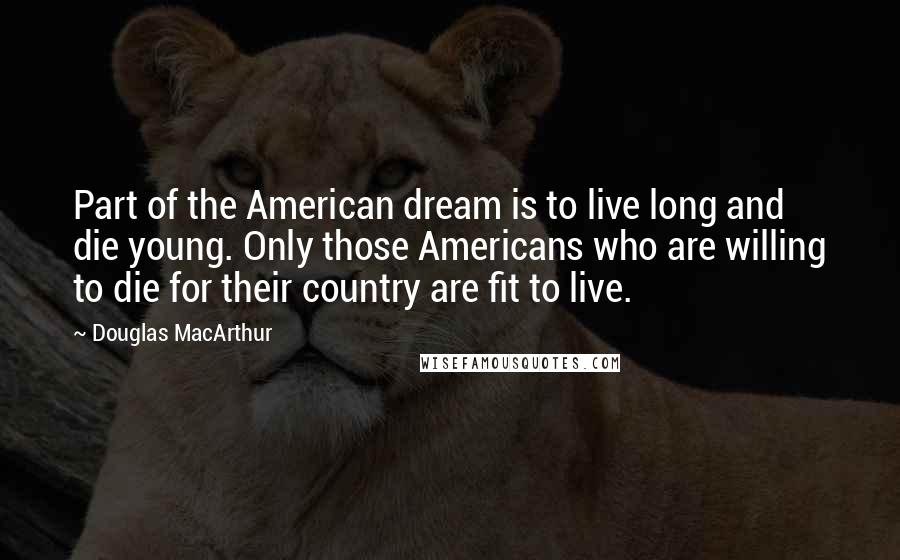 Douglas MacArthur Quotes: Part of the American dream is to live long and die young. Only those Americans who are willing to die for their country are fit to live.