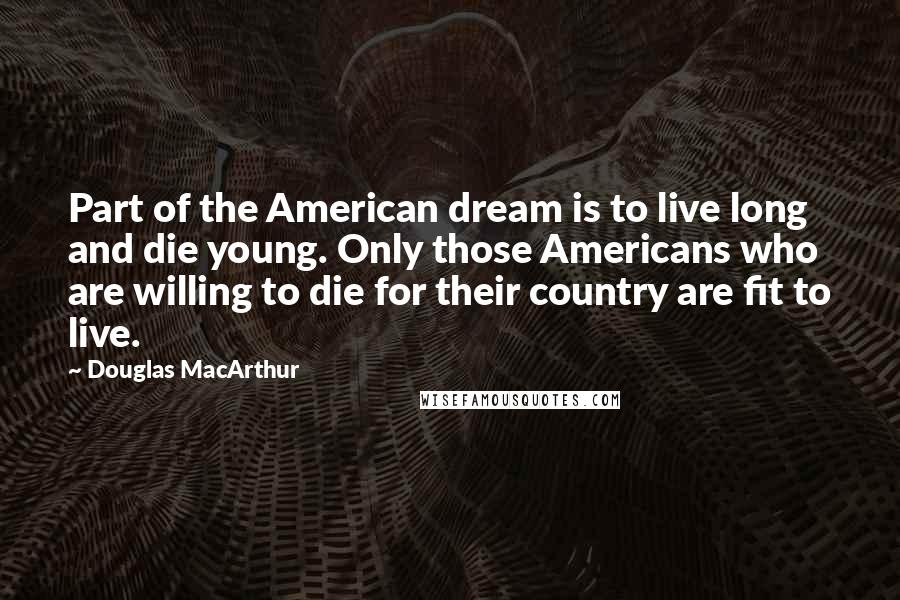 Douglas MacArthur Quotes: Part of the American dream is to live long and die young. Only those Americans who are willing to die for their country are fit to live.