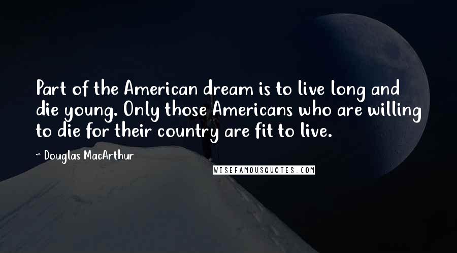 Douglas MacArthur Quotes: Part of the American dream is to live long and die young. Only those Americans who are willing to die for their country are fit to live.