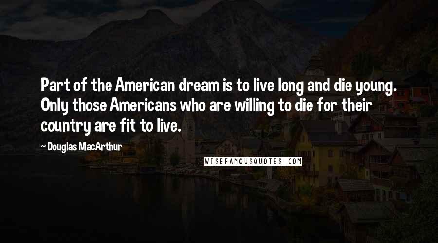 Douglas MacArthur Quotes: Part of the American dream is to live long and die young. Only those Americans who are willing to die for their country are fit to live.