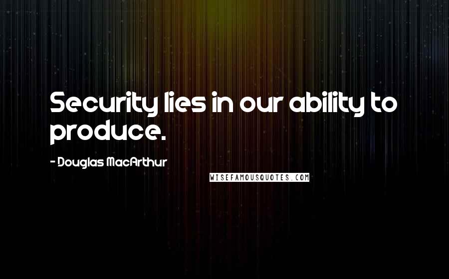 Douglas MacArthur Quotes: Security lies in our ability to produce.