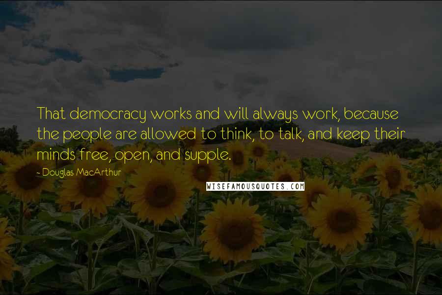 Douglas MacArthur Quotes: That democracy works and will always work, because the people are allowed to think, to talk, and keep their minds free, open, and supple.