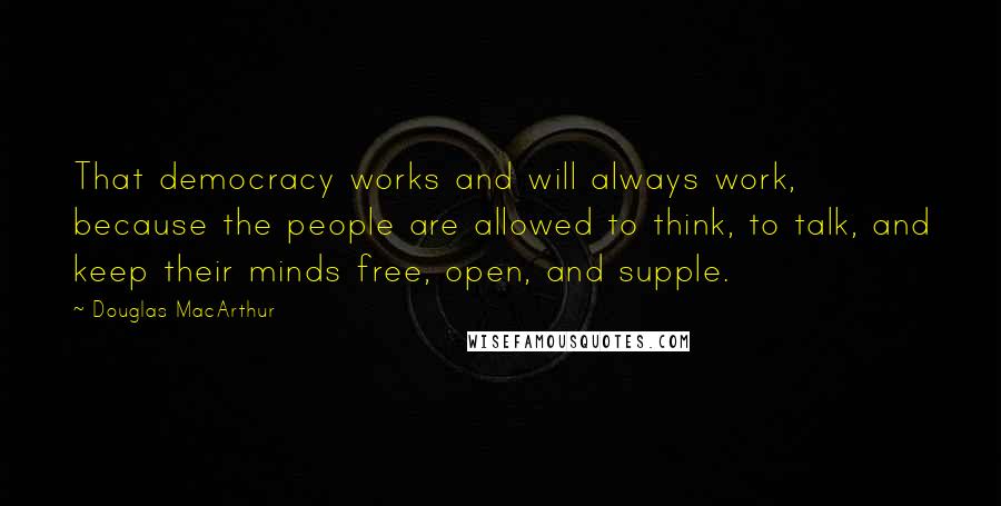 Douglas MacArthur Quotes: That democracy works and will always work, because the people are allowed to think, to talk, and keep their minds free, open, and supple.