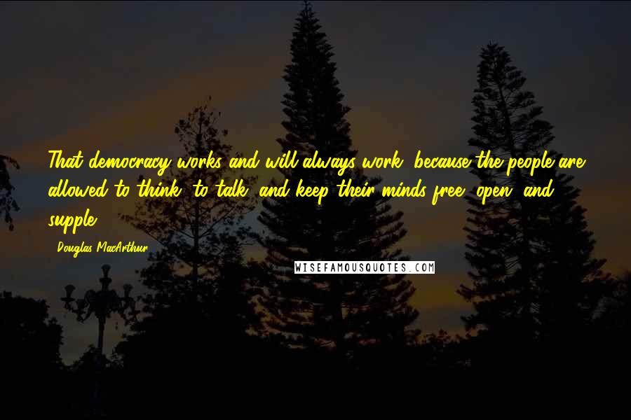 Douglas MacArthur Quotes: That democracy works and will always work, because the people are allowed to think, to talk, and keep their minds free, open, and supple.