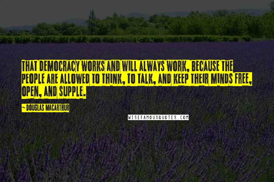 Douglas MacArthur Quotes: That democracy works and will always work, because the people are allowed to think, to talk, and keep their minds free, open, and supple.