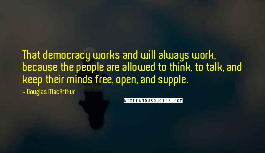 Douglas MacArthur Quotes: That democracy works and will always work, because the people are allowed to think, to talk, and keep their minds free, open, and supple.