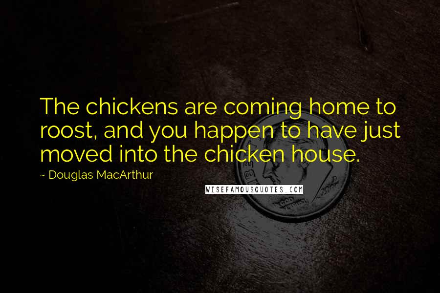 Douglas MacArthur Quotes: The chickens are coming home to roost, and you happen to have just moved into the chicken house.