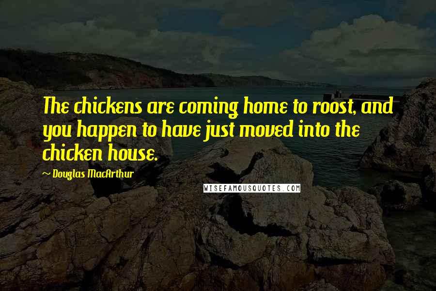 Douglas MacArthur Quotes: The chickens are coming home to roost, and you happen to have just moved into the chicken house.