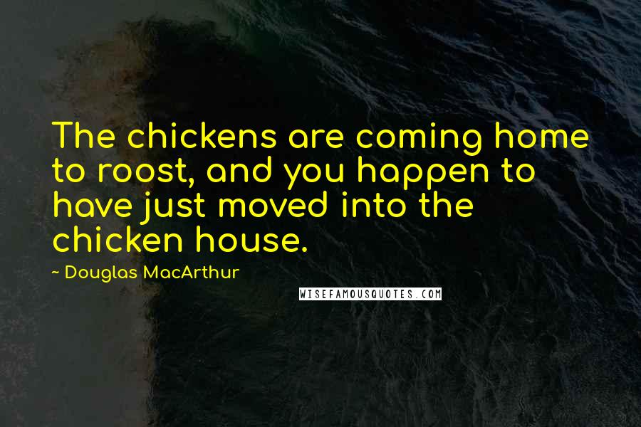 Douglas MacArthur Quotes: The chickens are coming home to roost, and you happen to have just moved into the chicken house.