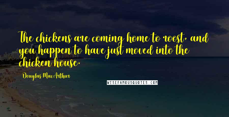 Douglas MacArthur Quotes: The chickens are coming home to roost, and you happen to have just moved into the chicken house.