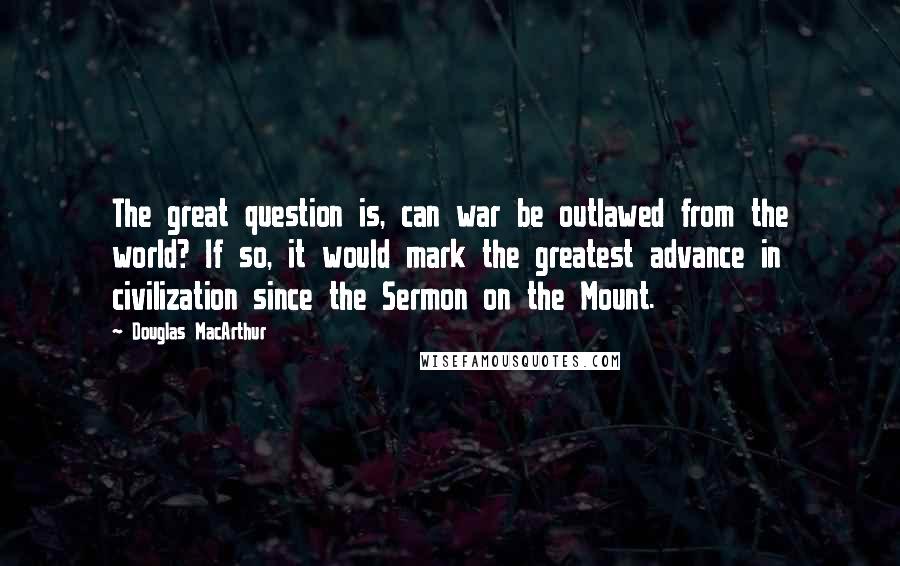 Douglas MacArthur Quotes: The great question is, can war be outlawed from the world? If so, it would mark the greatest advance in civilization since the Sermon on the Mount.