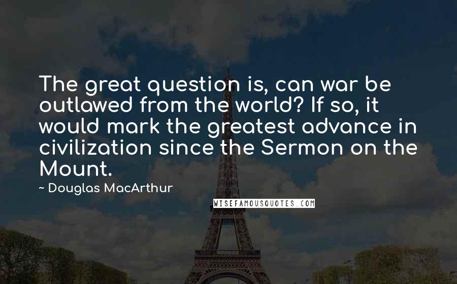 Douglas MacArthur Quotes: The great question is, can war be outlawed from the world? If so, it would mark the greatest advance in civilization since the Sermon on the Mount.