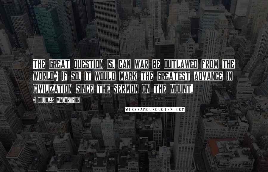Douglas MacArthur Quotes: The great question is, can war be outlawed from the world? If so, it would mark the greatest advance in civilization since the Sermon on the Mount.