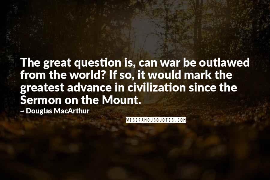 Douglas MacArthur Quotes: The great question is, can war be outlawed from the world? If so, it would mark the greatest advance in civilization since the Sermon on the Mount.