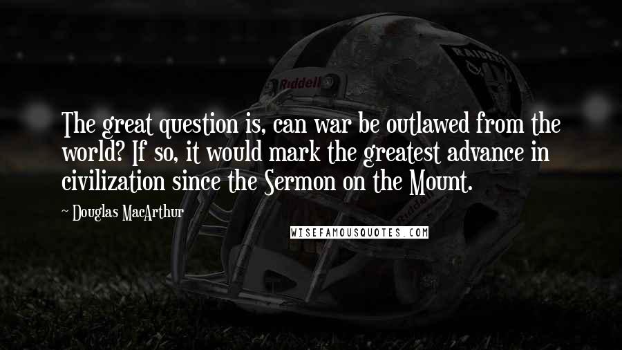 Douglas MacArthur Quotes: The great question is, can war be outlawed from the world? If so, it would mark the greatest advance in civilization since the Sermon on the Mount.