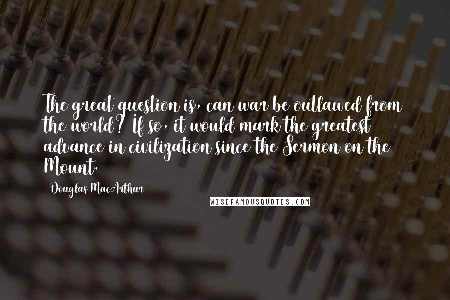 Douglas MacArthur Quotes: The great question is, can war be outlawed from the world? If so, it would mark the greatest advance in civilization since the Sermon on the Mount.