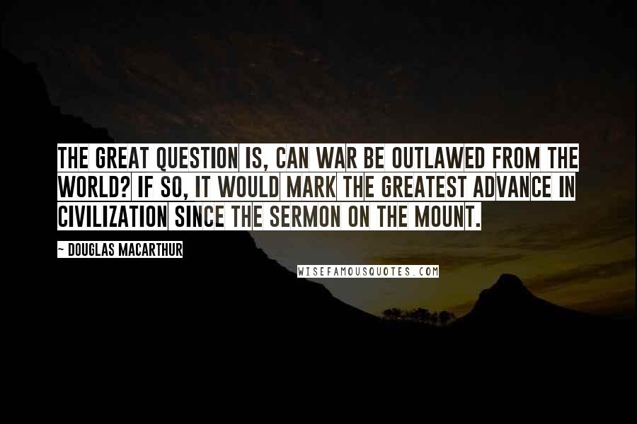 Douglas MacArthur Quotes: The great question is, can war be outlawed from the world? If so, it would mark the greatest advance in civilization since the Sermon on the Mount.