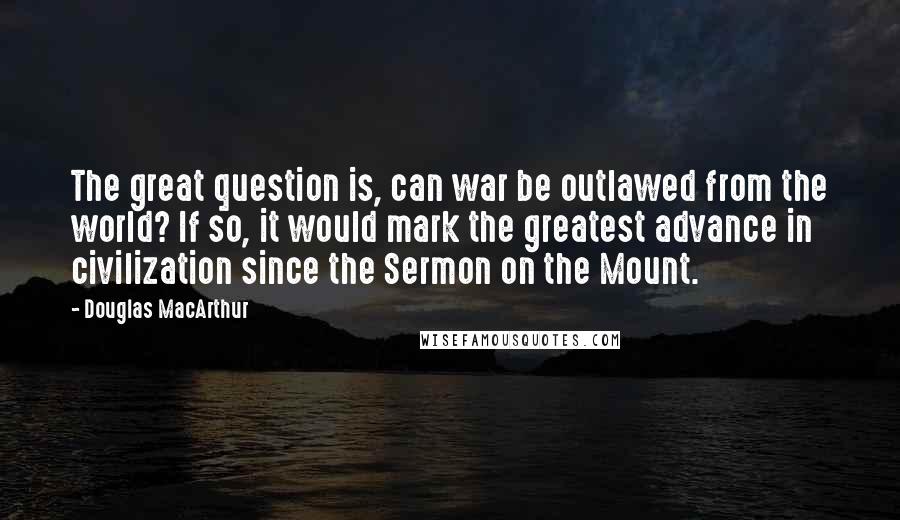 Douglas MacArthur Quotes: The great question is, can war be outlawed from the world? If so, it would mark the greatest advance in civilization since the Sermon on the Mount.