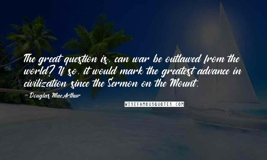 Douglas MacArthur Quotes: The great question is, can war be outlawed from the world? If so, it would mark the greatest advance in civilization since the Sermon on the Mount.