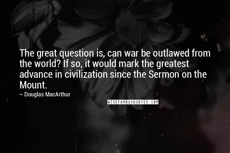 Douglas MacArthur Quotes: The great question is, can war be outlawed from the world? If so, it would mark the greatest advance in civilization since the Sermon on the Mount.