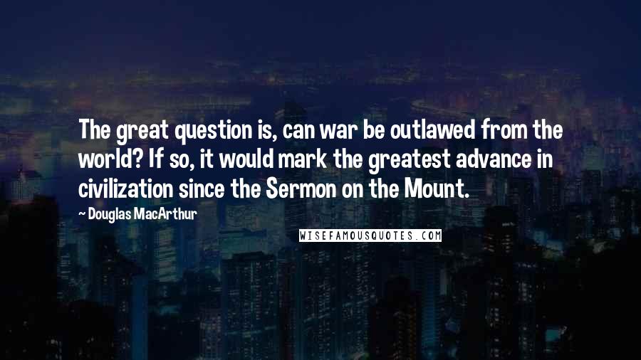 Douglas MacArthur Quotes: The great question is, can war be outlawed from the world? If so, it would mark the greatest advance in civilization since the Sermon on the Mount.