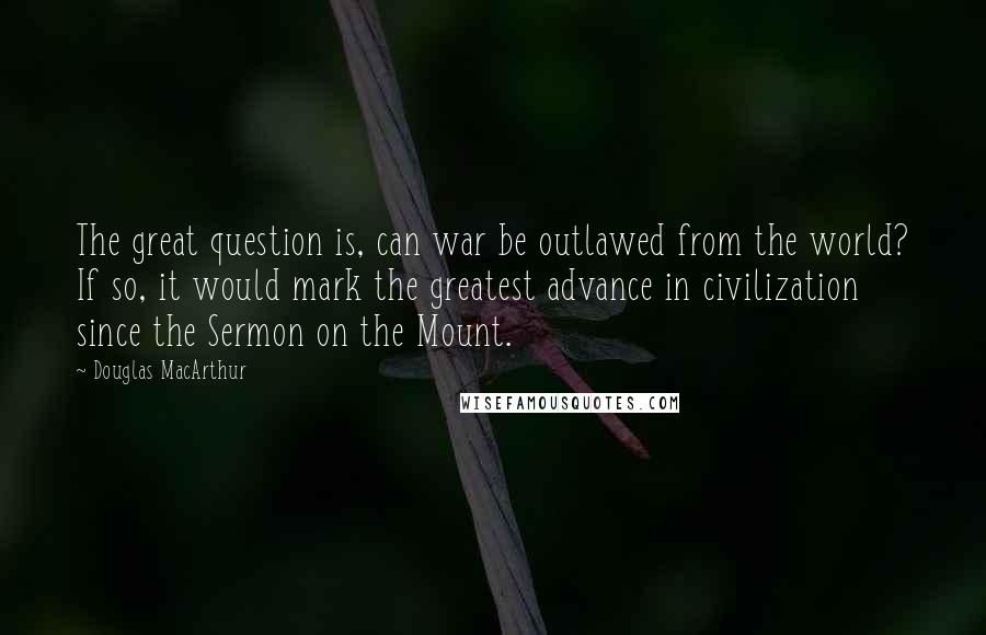 Douglas MacArthur Quotes: The great question is, can war be outlawed from the world? If so, it would mark the greatest advance in civilization since the Sermon on the Mount.