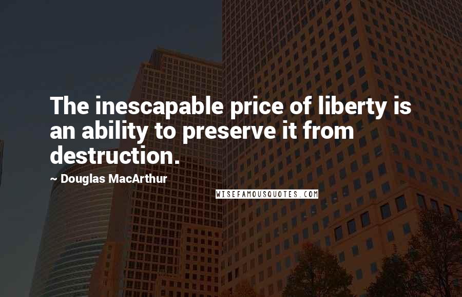 Douglas MacArthur Quotes: The inescapable price of liberty is an ability to preserve it from destruction.