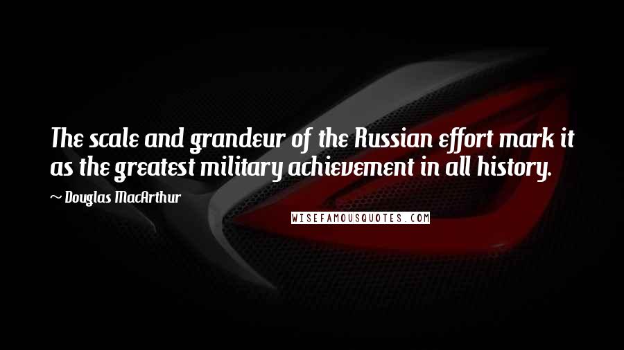 Douglas MacArthur Quotes: The scale and grandeur of the Russian effort mark it as the greatest military achievement in all history.