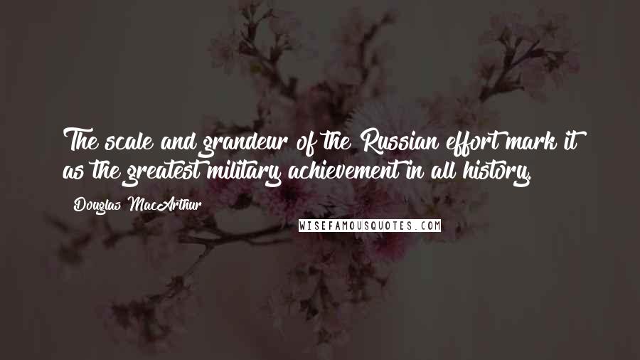 Douglas MacArthur Quotes: The scale and grandeur of the Russian effort mark it as the greatest military achievement in all history.