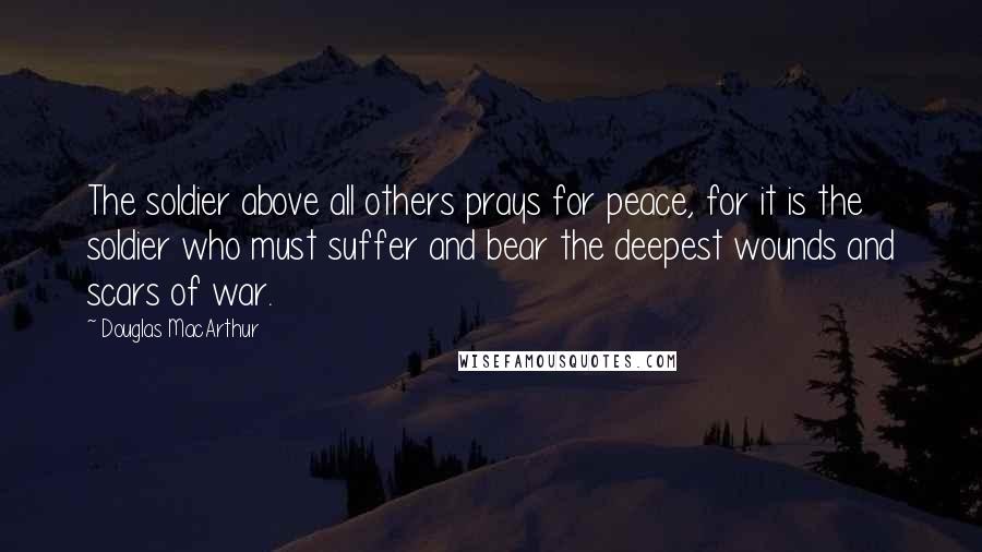 Douglas MacArthur Quotes: The soldier above all others prays for peace, for it is the soldier who must suffer and bear the deepest wounds and scars of war.