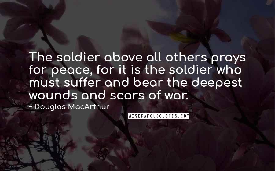 Douglas MacArthur Quotes: The soldier above all others prays for peace, for it is the soldier who must suffer and bear the deepest wounds and scars of war.